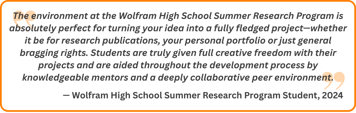 The environment at the Wolfram High School Summer Research Program is absolutely perfect for turning your idea into a fully fledged project—whether it be for research publications, your personal portfolio or just general bragging rights. Students are truly given full creative freedom with their projects and are aided throughout the development process by knowledgeable mentors and a deeply collaborative peer environment.