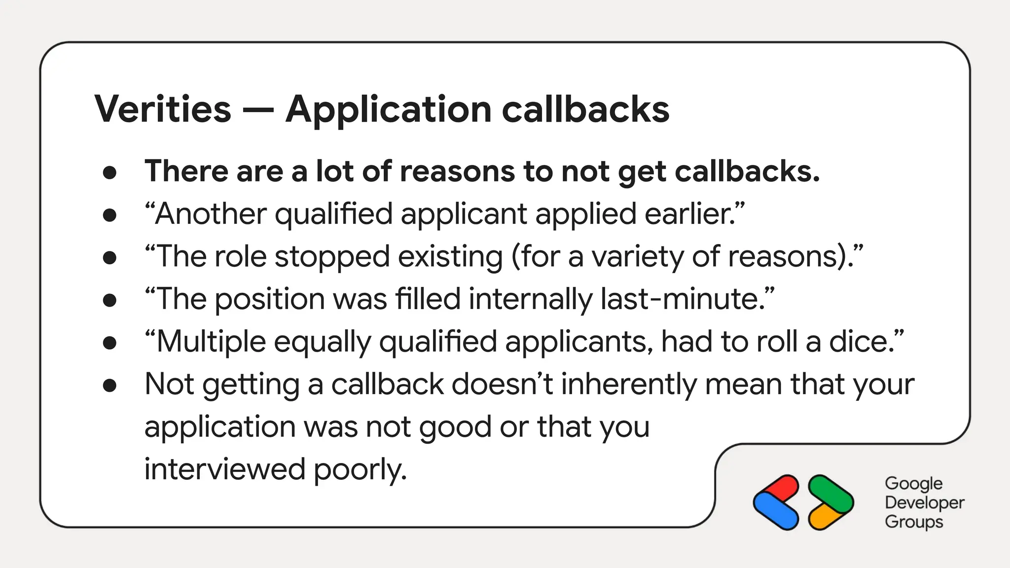 Verities — Application callbacks
● There are a lot of reasons to not get callbacks.
● “Another qualified applicant applied earlier.”
● “The role stopped existing (for a variety of reasons).”
● “The position was filled internally last-minute.”
● “Multiple equally qualified applicants, had to roll a dice.”
● Not getting a callback doesn’t inherently mean that your
application was not good or that you
interviewed poorly.
 