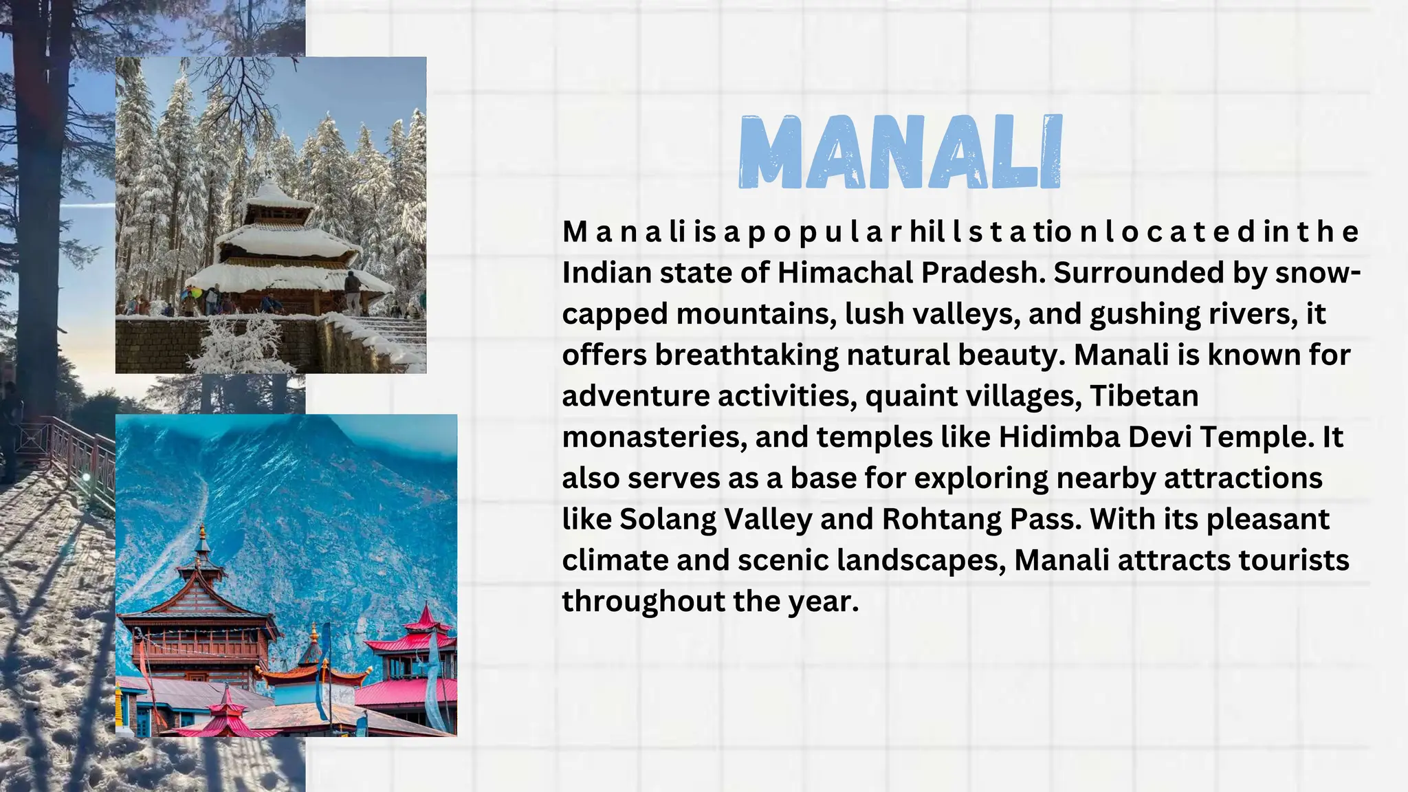 Manali
M a n a li is a p o p u l a r hil l s t a tio n l o c a t e d in t h e
Indian state of Himachal Pradesh. Surrounded by snow-
capped mountains, lush valleys, and gushing rivers, it
offers breathtaking natural beauty. Manali is known for
adventure activities, quaint villages, Tibetan
monasteries, and temples like Hidimba Devi Temple. It
also serves as a base for exploring nearby attractions
like Solang Valley and Rohtang Pass. With its pleasant
climate and scenic landscapes, Manali attracts tourists
throughout the year.
 