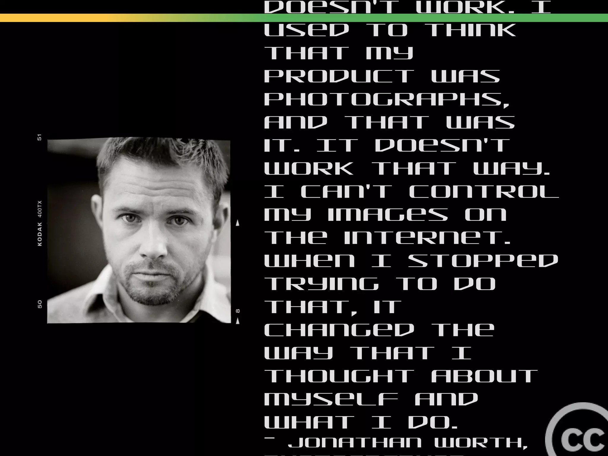 Me as supplier doesn’t work. I
used to think that my product
was photographs, and that was
it. It doesn’t work that way. I
can’t control my images on the
internet. When I stopped trying
to do that, it changed the way
that I thought about myself and
what I do.
— Jonathan Worth, photographer
 